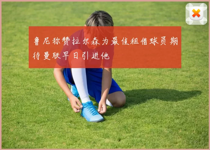 鲁尼称赞拉尔森为最佳租借球员期待曼联早日引进他