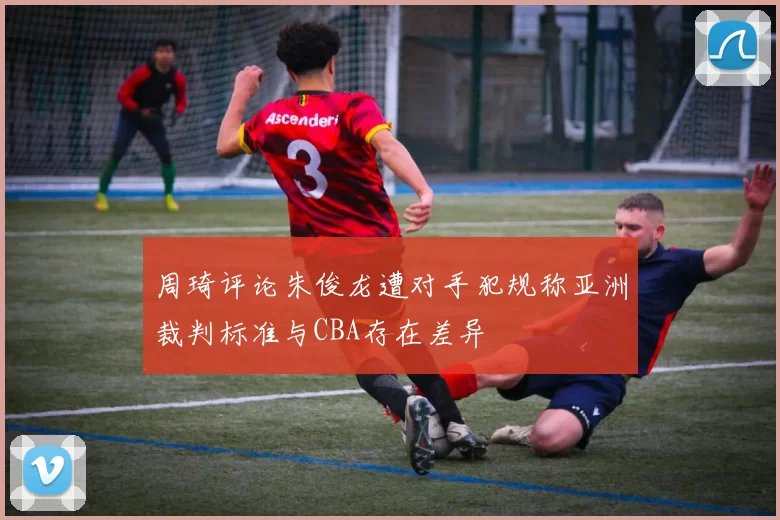 周琦评论朱俊龙遭对手犯规称亚洲裁判标准与CBA存在差异