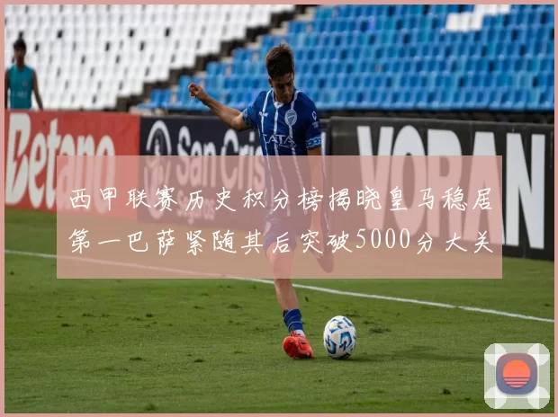 西甲联赛历史积分榜揭晓皇马稳居第一巴萨紧随其后突破5000分大关