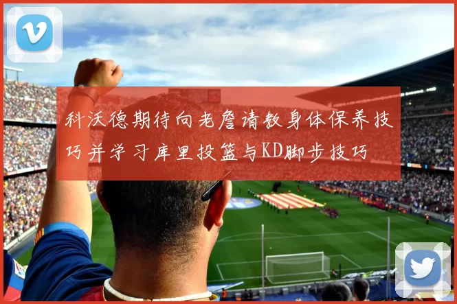 科沃德期待向老詹请教身体保养技巧并学习库里投篮与KD脚步技巧