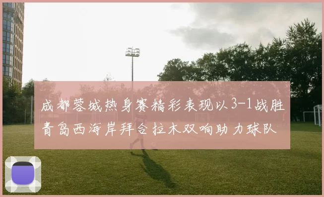 成都蓉城热身赛精彩表现以3-1战胜青岛西海岸拜合拉木双响助力球队胜利