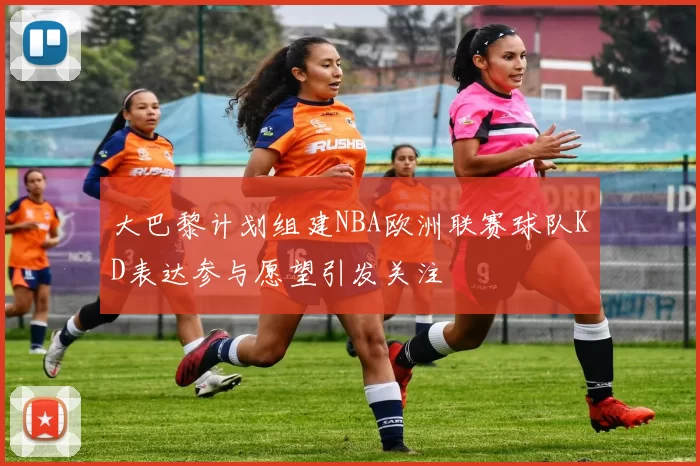 大巴黎计划组建NBA欧洲联赛球队KD表达参与愿望引发关注