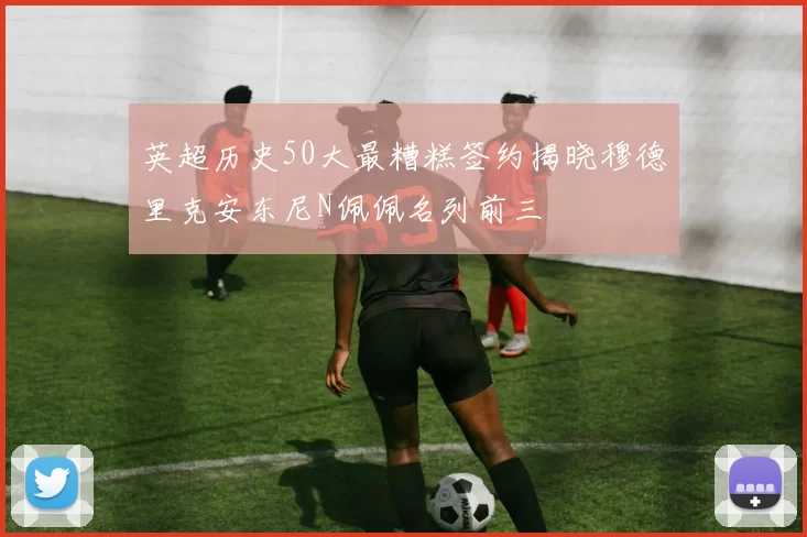 英超历史50大最糟糕签约揭晓穆德里克安东尼N佩佩名列前三