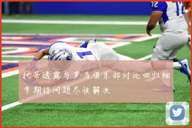 托蒂透露与罗马俱乐部讨论回归细节期待问题尽快解决