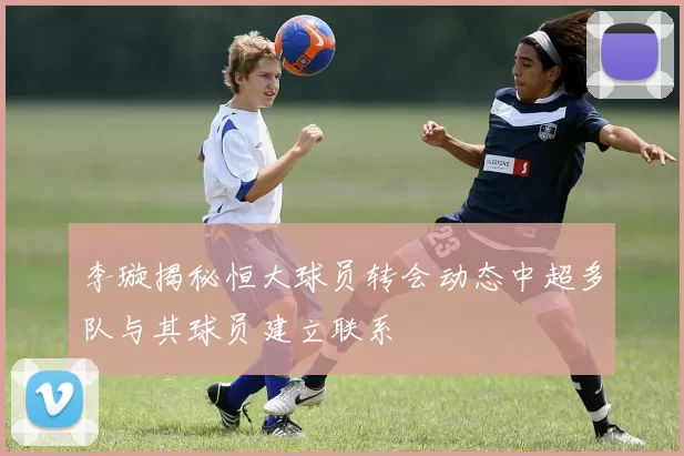 李璇揭秘恒大球员转会动态中超多队与其球员建立联系