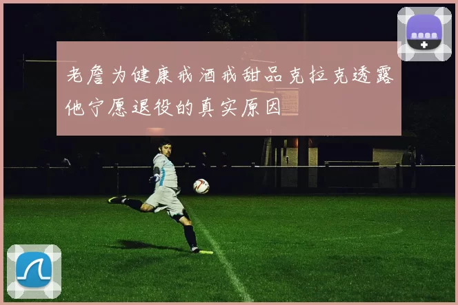 老詹为健康戒酒戒甜品克拉克透露他宁愿退役的真实原因