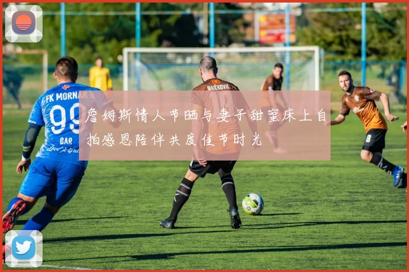 詹姆斯情人节晒与妻子甜蜜床上自拍感恩陪伴共度佳节时光