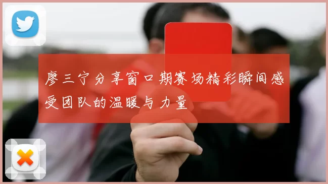 廖三宁分享窗口期赛场精彩瞬间感受团队的温暖与力量