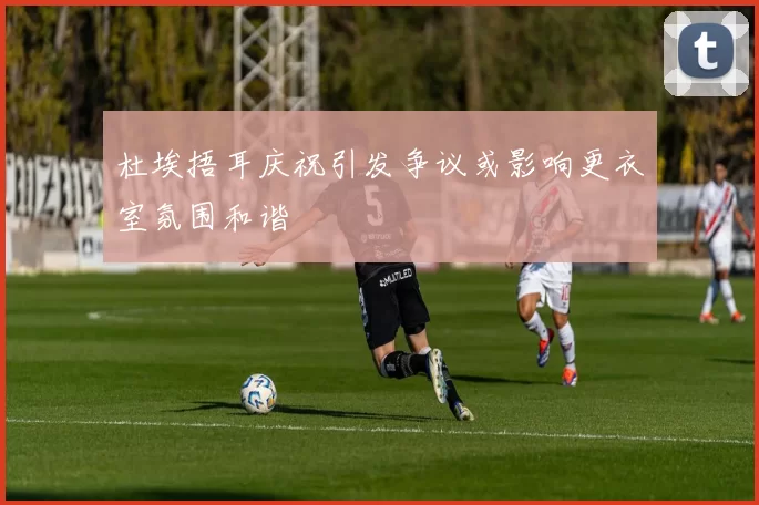 杜埃捂耳庆祝引发争议或影响更衣室氛围和谐