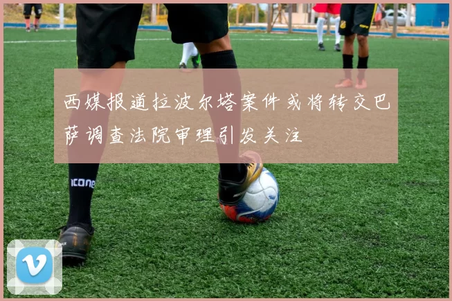西媒报道拉波尔塔案件或将转交巴萨调查法院审理引发关注