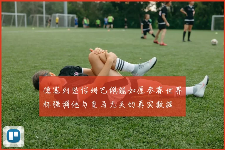 德塞利坚信姆巴佩能如愿参赛世界杯强调他与皇马无关的真实数据