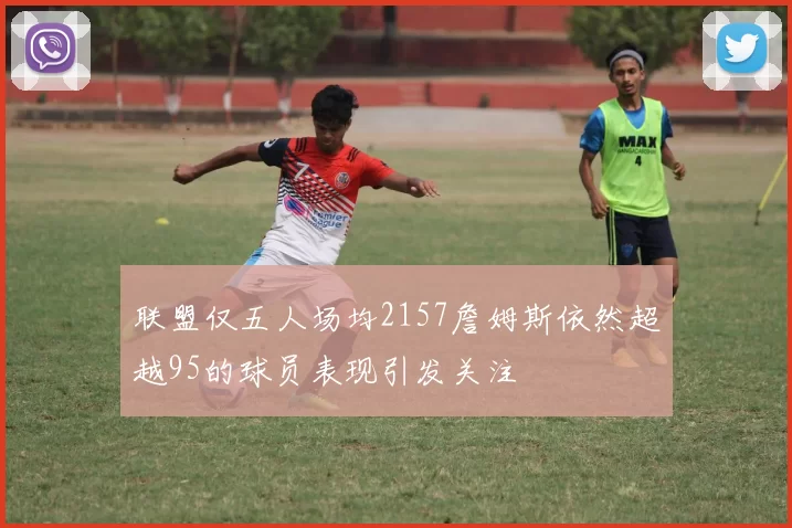 联盟仅五人场均2157詹姆斯依然超越95的球员表现引发关注