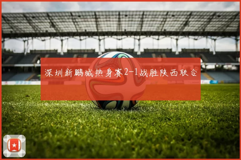 深圳新鹏城热身赛2-1战胜陕西联合