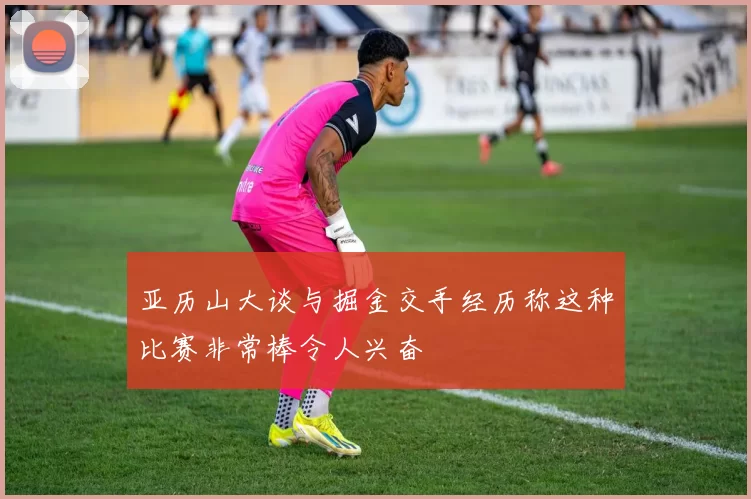 亚历山大谈与掘金交手经历称这种比赛非常棒令人兴奋