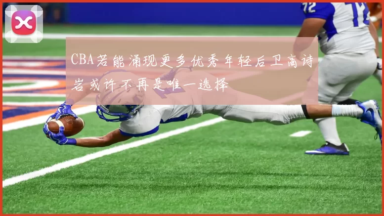 CBA若能涌现更多优秀年轻后卫高诗岩或许不再是唯一选择