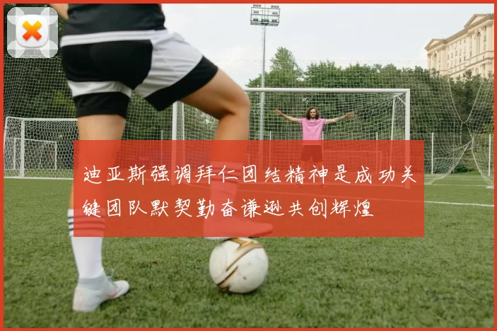 迪亚斯强调拜仁团结精神是成功关键团队默契勤奋谦逊共创辉煌