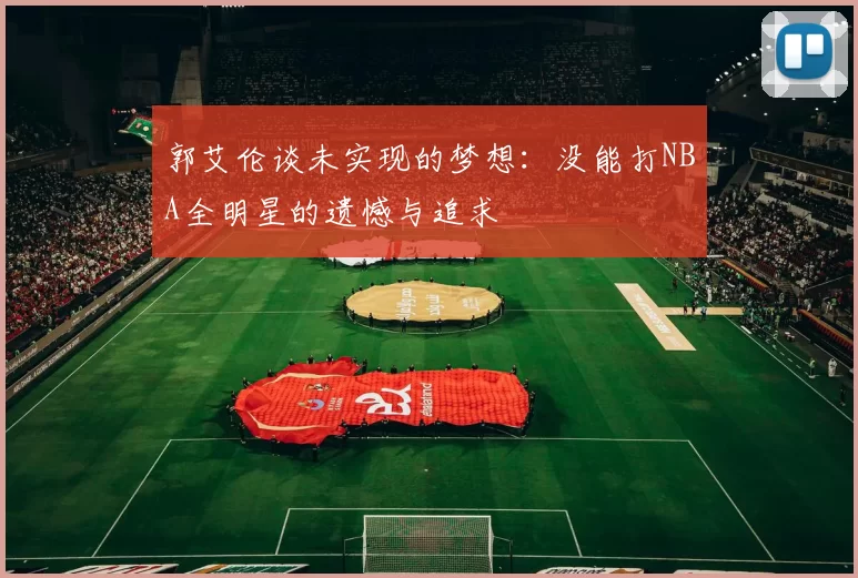郭艾伦谈未实现的梦想：没能打NBA全明星的遗憾与追求
