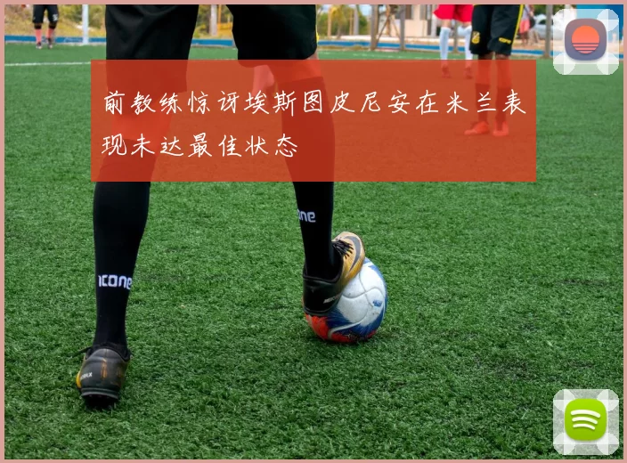 前教练惊讶埃斯图皮尼安在米兰表现未达最佳状态