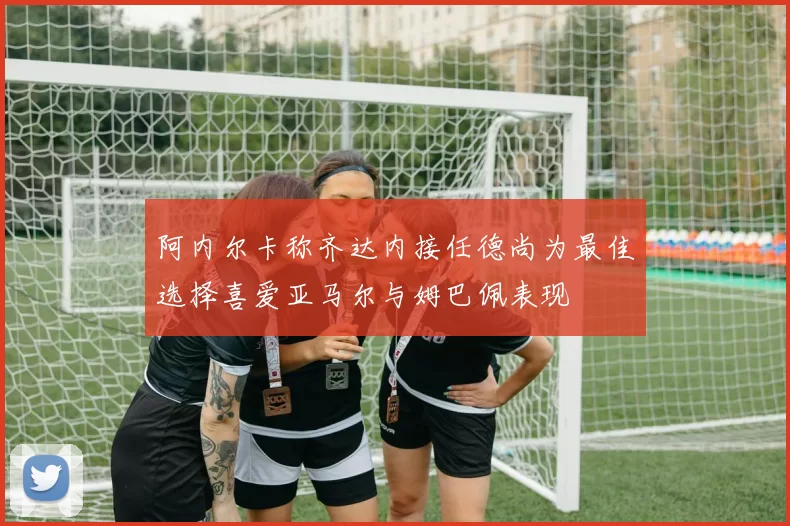 阿内尔卡称齐达内接任德尚为最佳选择喜爱亚马尔与姆巴佩表现