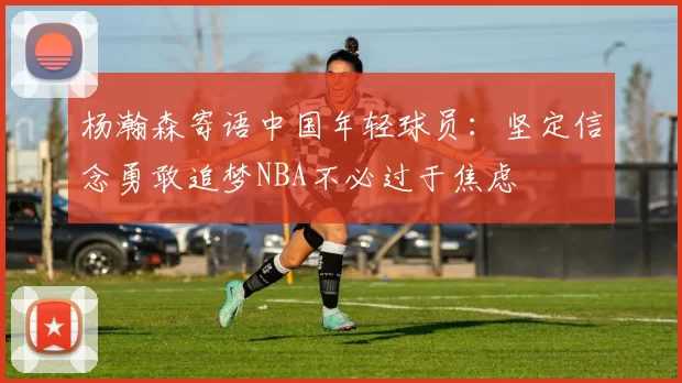 杨瀚森寄语中国年轻球员：坚定信念勇敢追梦NBA不必过于焦虑
